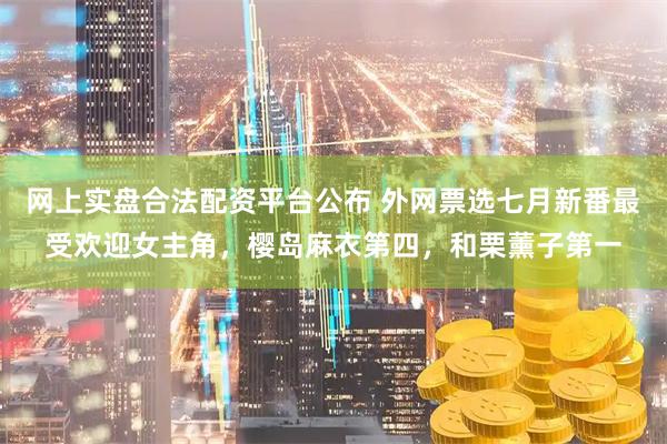 网上实盘合法配资平台公布 外网票选七月新番最受欢迎女主角，樱岛麻衣第四，和栗薰子第一