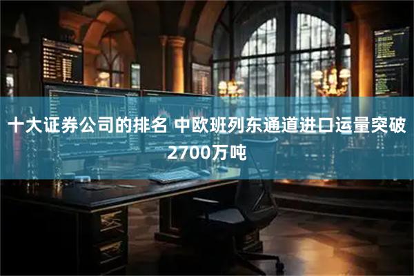十大证券公司的排名 中欧班列东通道进口运量突破2700万吨