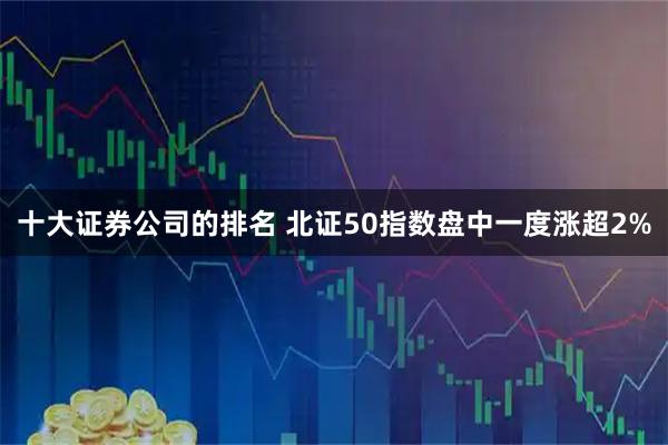 十大证券公司的排名 北证50指数盘中一度涨超2%