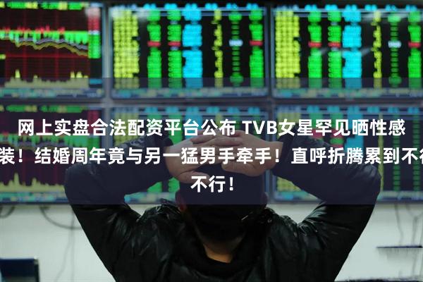 网上实盘合法配资平台公布 TVB女星罕见晒性感泳装！结婚周年竟与另一猛男手牵手！直呼折腾累到不行！