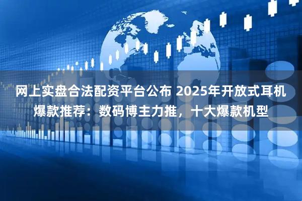 网上实盘合法配资平台公布 2025年开放式耳机爆款推荐：数码博主力推，十大爆款机型