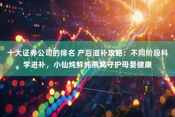 十大证券公司的排名 产后滋补攻略：不同阶段科学进补，小仙炖鲜炖燕窝守护母婴健康