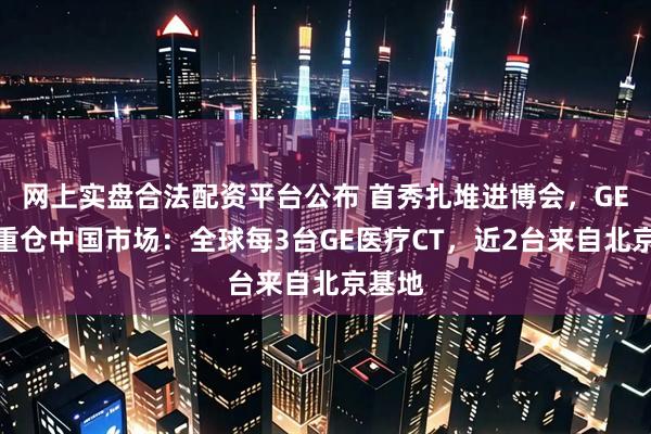 网上实盘合法配资平台公布 首秀扎堆进博会，GE医疗重仓中国市场：全球每3台GE医疗CT，近2台来自北京基地
