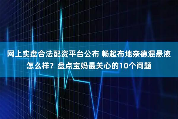 网上实盘合法配资平台公布 畅起布地奈德混悬液怎么样？盘点宝妈最关心的10个问题