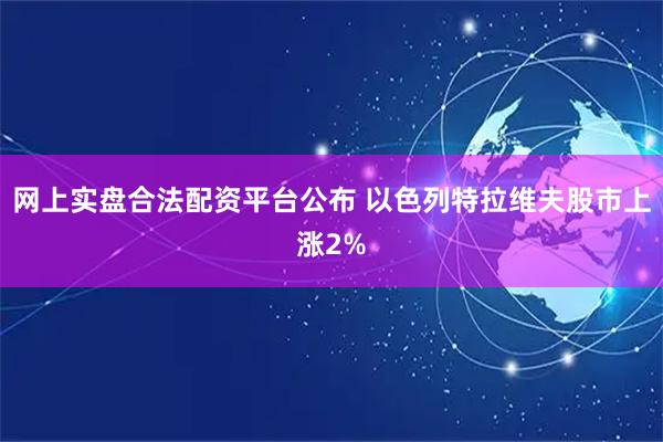 网上实盘合法配资平台公布 以色列特拉维夫股市上涨2%