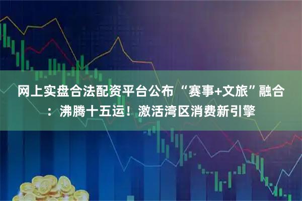 网上实盘合法配资平台公布 “赛事+文旅”融合：沸腾十五运！激活湾区消费新引擎