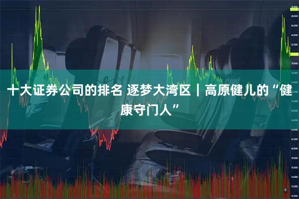 十大证券公司的排名 逐梦大湾区｜高原健儿的“健康守门人”