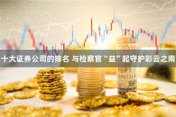 十大证券公司的排名 与检察官“益”起守护彩云之南