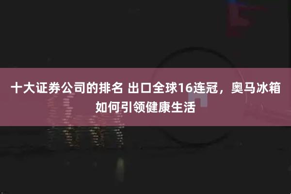 十大证券公司的排名 出口全球16连冠，奥马冰箱如何引领健康生活
