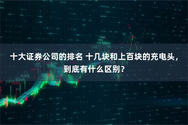 十大证券公司的排名 十几块和上百块的充电头，到底有什么区别？