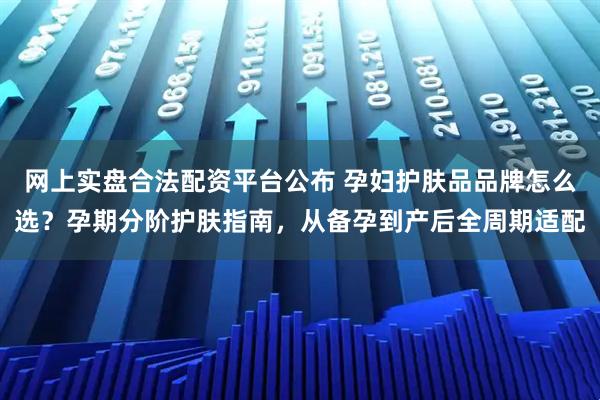 网上实盘合法配资平台公布 孕妇护肤品品牌怎么选？孕期分阶护肤指南，从备孕到产后全周期适配