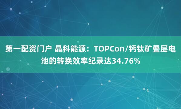 第一配资门户 晶科能源：TOPCon/钙钛矿叠层电池的转换效率纪录达34.76%