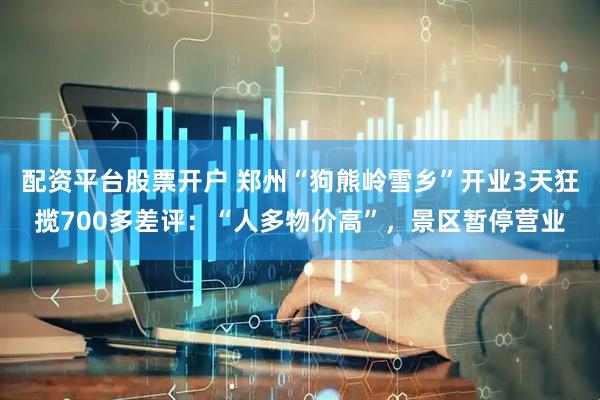 配资平台股票开户 郑州“狗熊岭雪乡”开业3天狂揽700多差评：“人多物价高”，景区暂停营业