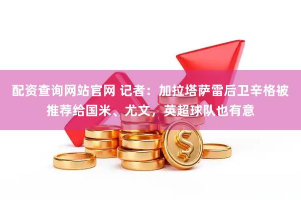 配资查询网站官网 记者：加拉塔萨雷后卫辛格被推荐给国米、尤文，英超球队也有意