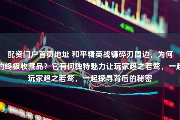 配资门户首页地址 和平精英战镰碎刃周边，为何成为游戏迷眼中的终极收藏品？它有何独特魅力让玩家趋之若鹜，一起探寻背后的秘密