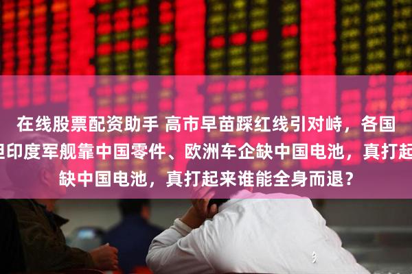 在线股票配资助手 高市早苗踩红线引对峙，各国忙着趁火打劫！但印度军舰靠中国零件、欧洲车企缺中国电池，真打起来谁能全身而退？