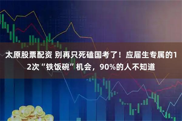 太原股票配资 别再只死磕国考了！应届生专属的12次“铁饭碗”机会，90%的人不知道
