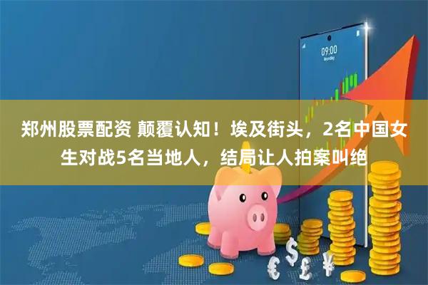 郑州股票配资 颠覆认知！埃及街头，2名中国女生对战5名当地人，结局让人拍案叫绝