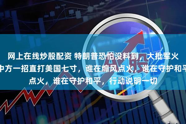 网上在线炒股配资 特朗普恐怕没料到，大批军火还没运抵台岛，中方一招直打美国七寸，谁在煽风点火，谁在守护和平，行动说明一切