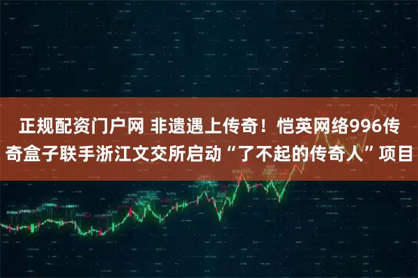 正规配资门户网 非遗遇上传奇！恺英网络996传奇盒子联手浙江文交所启动“了不起的传奇人”项目