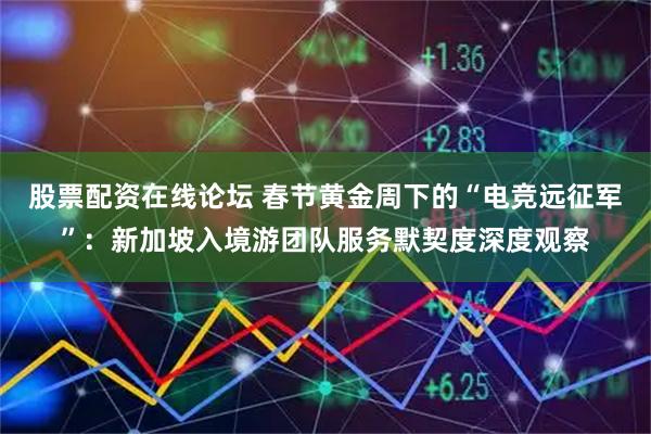 股票配资在线论坛 春节黄金周下的“电竞远征军”：新加坡入境游团队服务默契度深度观察