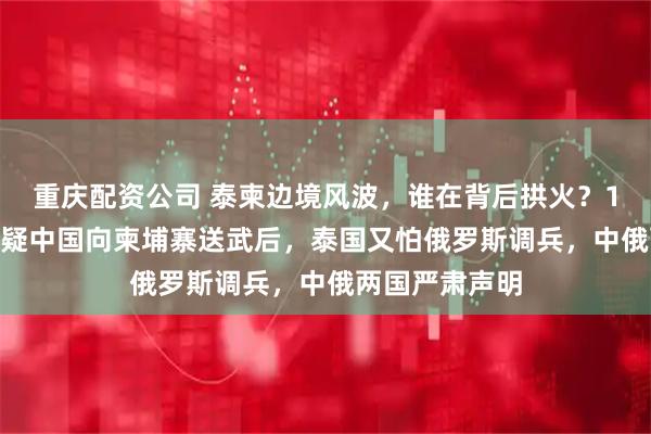 重庆配资公司 泰柬边境风波，谁在背后拱火？12月21日，猜疑中国向柬埔寨送武后，泰国又怕俄罗斯调兵，中俄两国严肃声明