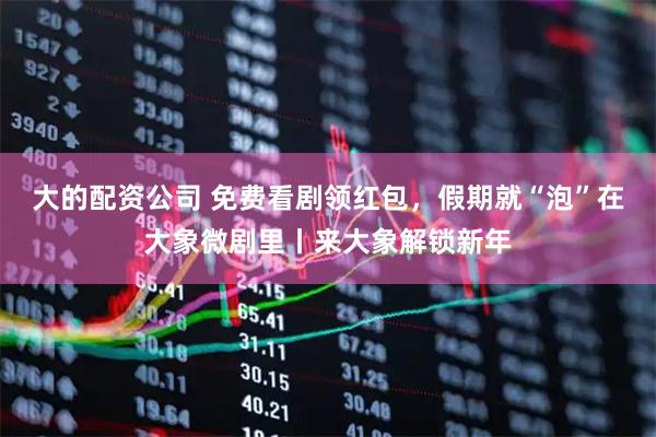 大的配资公司 免费看剧领红包，假期就“泡”在大象微剧里丨来大象解锁新年