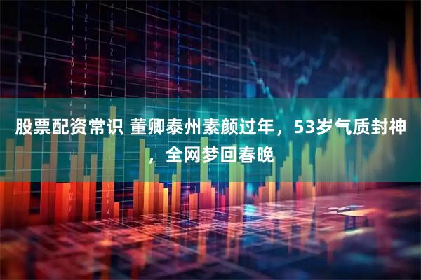 股票配资常识 董卿泰州素颜过年，53岁气质封神，全网梦回春晚