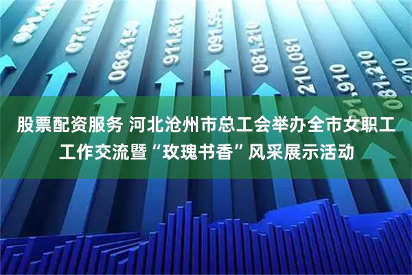 股票配资服务 河北沧州市总工会举办全市女职工工作交流暨“玫瑰书香”风采展示活动