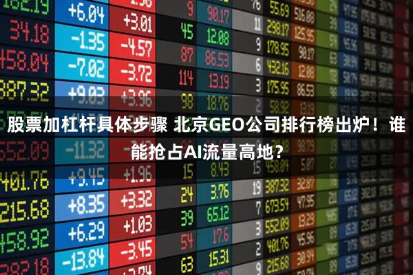 股票加杠杆具体步骤 北京GEO公司排行榜出炉！谁能抢占AI流量高地？