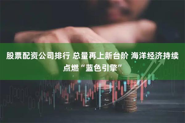 股票配资公司排行 总量再上新台阶 海洋经济持续点燃“蓝色引擎”
