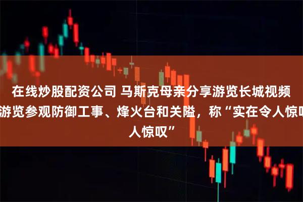 在线炒股配资公司 马斯克母亲分享游览长城视频，游览参观防御工事、烽火台和关隘，称“实在令人惊叹”