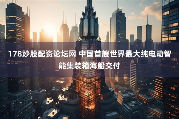 178炒股配资论坛网 中国首艘世界最大纯电动智能集装箱海船交付