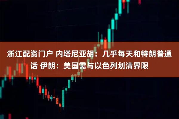 浙江配资门户 内塔尼亚胡：几乎每天和特朗普通话 伊朗：美国需与以色列划清界限
