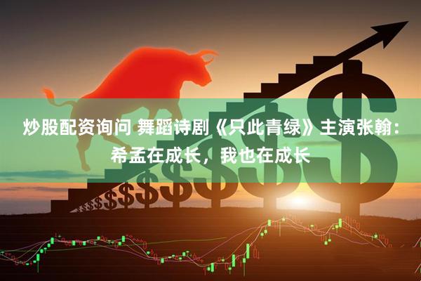炒股配资询问 舞蹈诗剧《只此青绿》主演张翰：希孟在成长，我也在成长