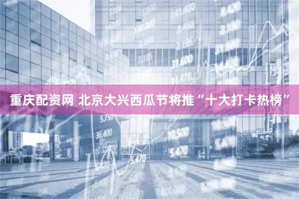 重庆配资网 北京大兴西瓜节将推“十大打卡热榜”