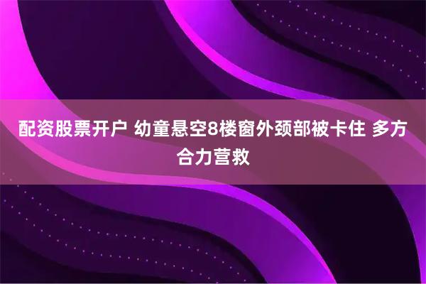 配资股票开户 幼童悬空8楼窗外颈部被卡住 多方合力营救