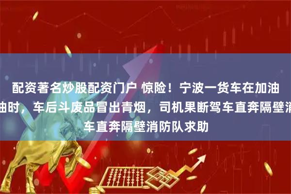 配资著名炒股配资门户 惊险！宁波一货车在加油站准备加油时，车后斗废品冒出青烟，司机果断驾车直奔隔壁消防队求助