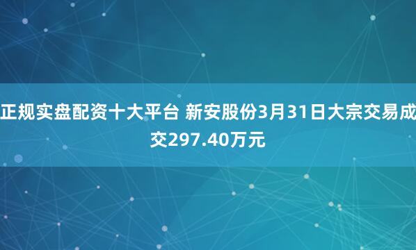 正规实盘配资十大平台 新安股份3月31日大宗交易成交297.40万元