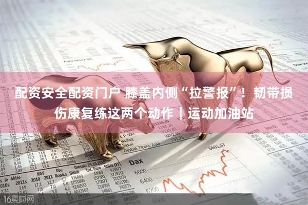 配资安全配资门户 膝盖内侧“拉警报”！韧带损伤康复练这两个动作｜运动加油站